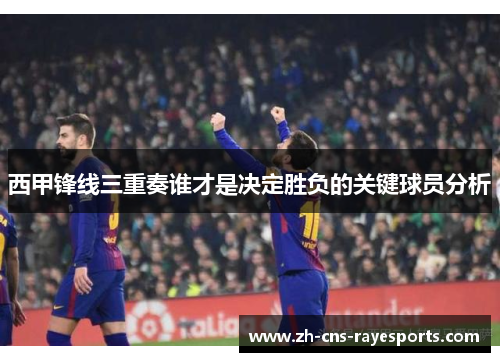 西甲锋线三重奏谁才是决定胜负的关键球员分析 西甲锋线三重奏谁才是决定胜负的关键球员分析