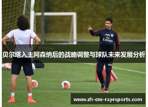 贝尔塔入主阿森纳后的战略调整与球队未来发展分析 贝尔塔入主阿森纳后的战略调整与球队未来发展分析