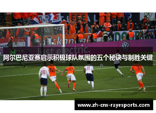 阿尔巴尼亚赛启示积极球队氛围的五个秘诀与制胜关键 阿尔巴尼亚赛启示积极球队氛围的五个秘诀与制胜关键