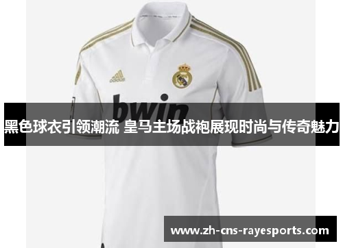 黑色球衣引领潮流 皇马主场战袍展现时尚与传奇魅力