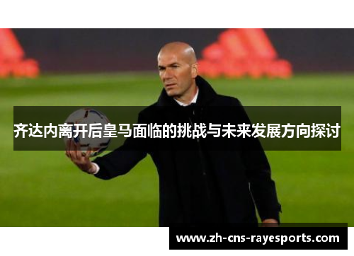 齐达内离开后皇马面临的挑战与未来发展方向探讨