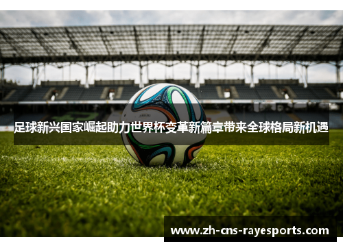 足球新兴国家崛起助力世界杯变革新篇章带来全球格局新机遇