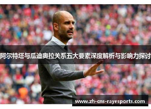阿尔特塔与瓜迪奥拉关系五大要素深度解析与影响力探讨 阿尔特塔与瓜迪奥拉关系五大要素深度解析与影响力探讨