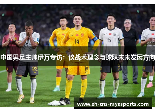 中国男足主帅伊万专访:谈战术理念与球队未来发展方向 中国男足主帅伊万专访:谈战术理念与球队未来发展方向