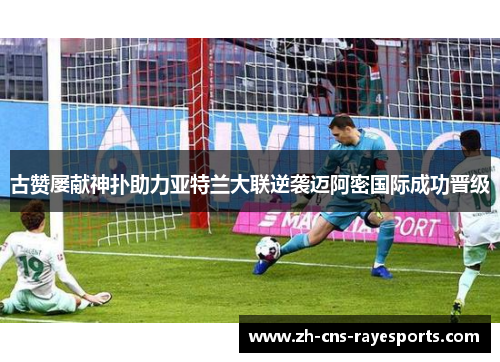 古赞屡献神扑助力亚特兰大联逆袭迈阿密国际成功晋级