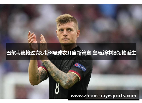 巴尔韦德接过克罗斯8号球衣开启新篇章 皇马新中场领袖诞生 巴尔韦德接过克罗斯8号球衣开启新篇章 皇马新中场领袖诞生