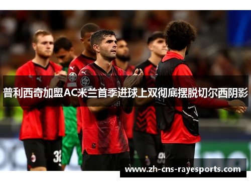 普利西奇加盟AC米兰首季进球上双彻底摆脱切尔西阴影