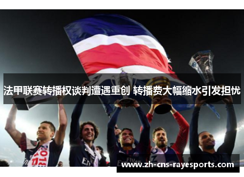 法甲联赛转播权谈判遭遇重创 转播费大幅缩水引发担忧