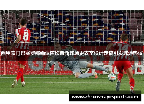西甲豪门巴塞罗那确认诺坎普新球场更衣室设计定稿引发球迷热议