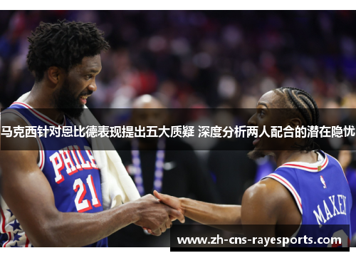 马克西针对恩比德表现提出五大质疑 深度分析两人配合的潜在隐忧