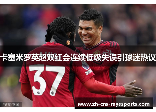 卡塞米罗英超双红会连续低级失误引球迷热议